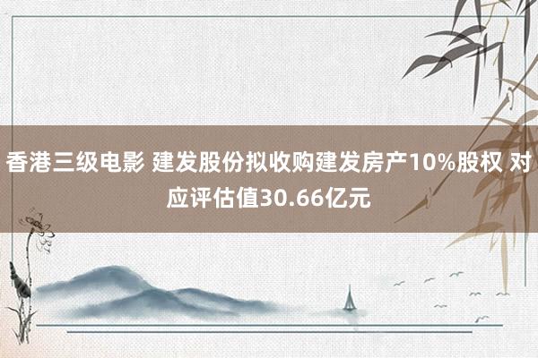 香港三级电影 建发股份拟收购建发房产10%股权 对应评估值30.66亿元