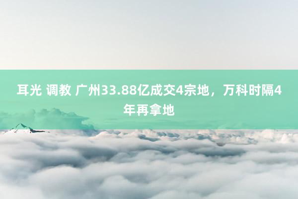 耳光 调教 广州33.88亿成交4宗地，万科时隔4年再拿地