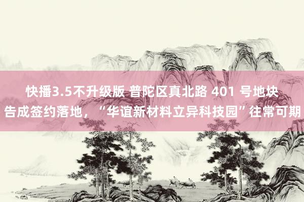 快播3.5不升级版 普陀区真北路 401 号地块告成签约落地，“华谊新材料立异科技园”往常可期