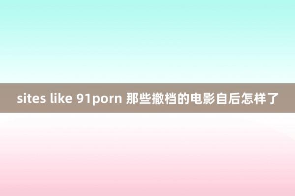 sites like 91porn 那些撤档的电影自后怎样了