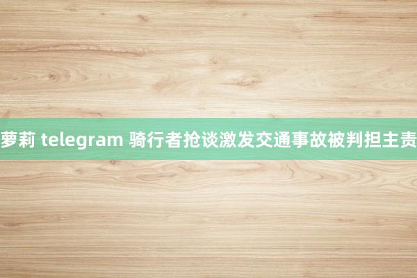 萝莉 telegram 骑行者抢谈激发交通事故被判担主责