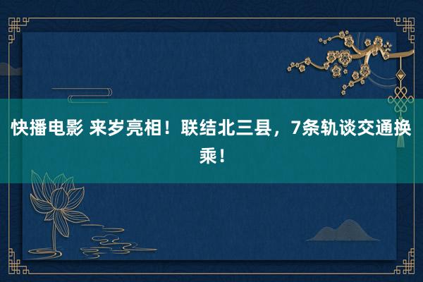 快播电影 来岁亮相！联结北三县，7条轨谈交通换乘！