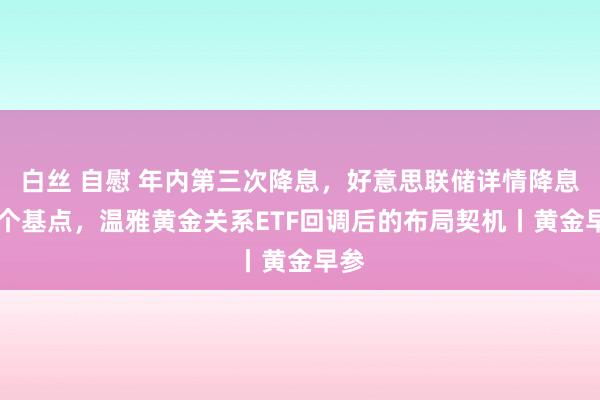 白丝 自慰 年内第三次降息，好意思联储详情降息25个基点，温雅黄金关系ETF回调后的布局契机丨黄金早参