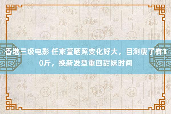 香港三级电影 任家萱晒照变化好大，目测瘦了有10斤，换新发型重回甜妹时间