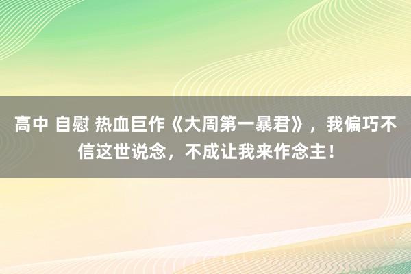 高中 自慰 热血巨作《大周第一暴君》，我偏巧不信这世说念，不成让我来作念主！