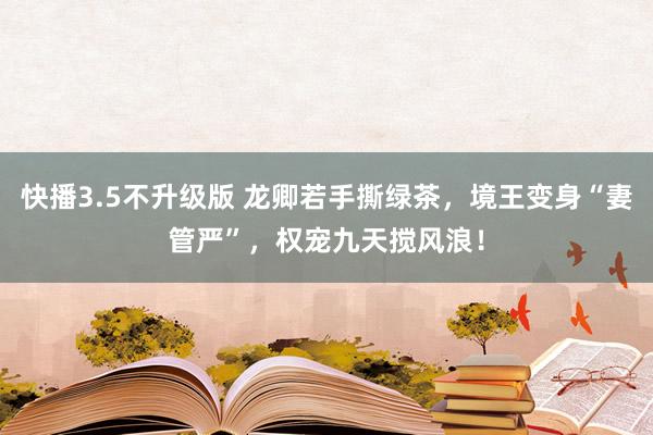 快播3.5不升级版 龙卿若手撕绿茶，境王变身“妻管严”，权宠九天搅风浪！