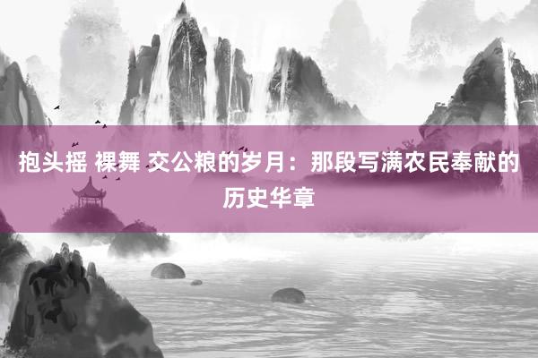 抱头摇 裸舞 交公粮的岁月：那段写满农民奉献的历史华章