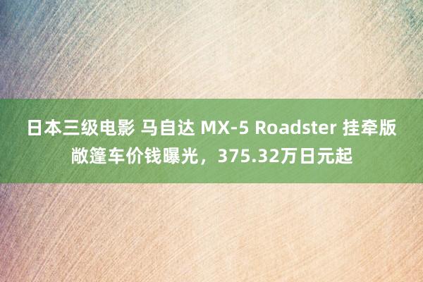 日本三级电影 马自达 MX-5 Roadster 挂牵版敞篷车价钱曝光，375.32万日元起