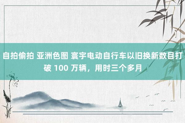 自拍偷拍 亚洲色图 寰宇电动自行车以旧换新数目打破 100 万辆，用时三个多月