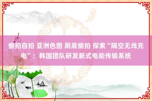 偷拍自拍 亚洲色图 厕底偷拍 探索“隔空无线充电”：韩国团队研发新式电能传输系统