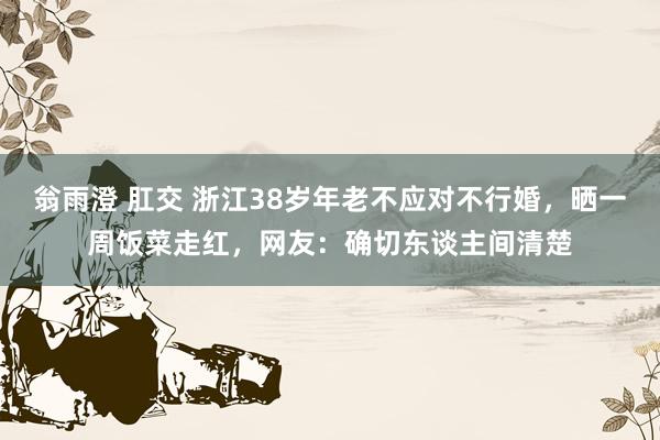 翁雨澄 肛交 浙江38岁年老不应对不行婚，晒一周饭菜走红，网友：确切东谈主间清楚