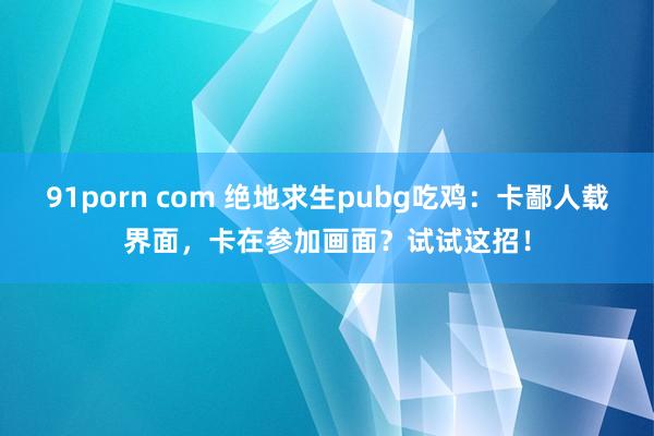 91porn com 绝地求生pubg吃鸡：卡鄙人载界面，卡在参加画面？试试这招！