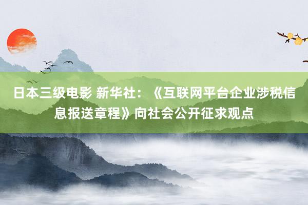 日本三级电影 新华社：《互联网平台企业涉税信息报送章程》向社会公开征求观点