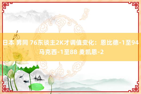 日本 男同 76东谈主2K才调值变化：恩比德-1至94 马克西-1至88 麦凯恩-2