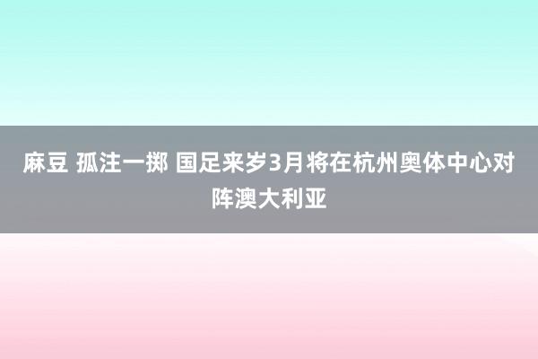 麻豆 孤注一掷 国足来岁3月将在杭州奥体中心对阵澳大利亚