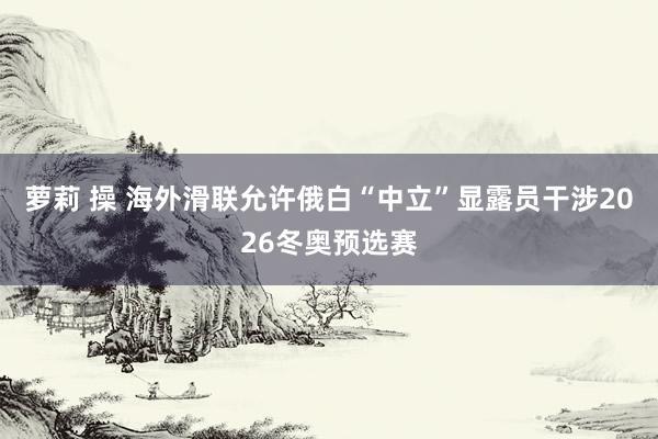 萝莉 操 海外滑联允许俄白“中立”显露员干涉2026冬奥预选赛