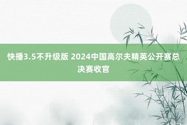 快播3.5不升级版 2024中国高尔夫精英公开赛总决赛收官