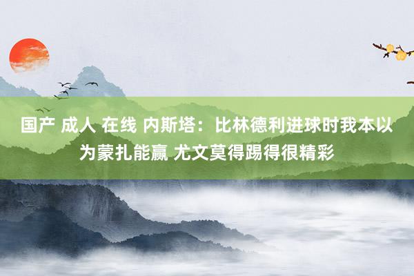 国产 成人 在线 内斯塔：比林德利进球时我本以为蒙扎能赢 尤文莫得踢得很精彩