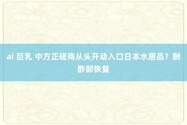 ai 巨乳 中方正磋商从头开动入口日本水居品？酬酢部恢复