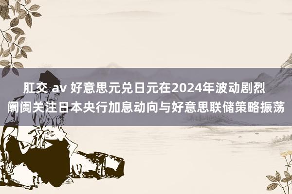 肛交 av 好意思元兑日元在2024年波动剧烈 阛阓关注日本央行加息动向与好意思联储策略振荡