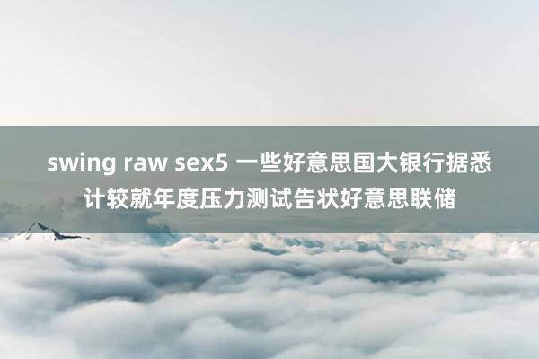 swing raw sex5 一些好意思国大银行据悉计较就年度压力测试告状好意思联储