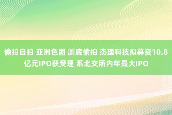 偷拍自拍 亚洲色图 厕底偷拍 杰理科技拟募资10.8亿元IPO获受理 系北交所内年最大IPO