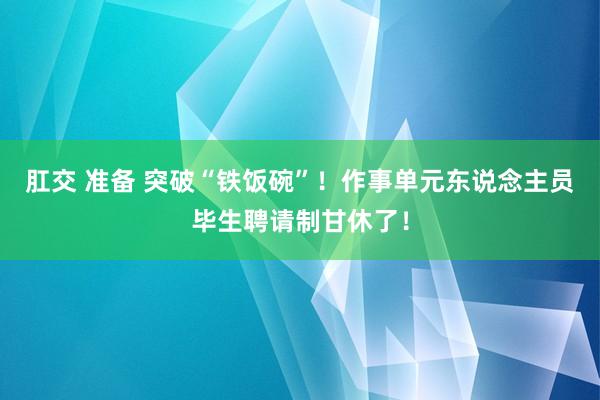 肛交 准备 突破“铁饭碗”！作事单元东说念主员毕生聘请制甘休了！