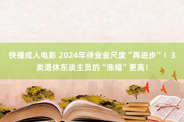 快播成人电影 2024年待业金尺度“再进步”！3类退休东谈主员的“涨幅”更高！