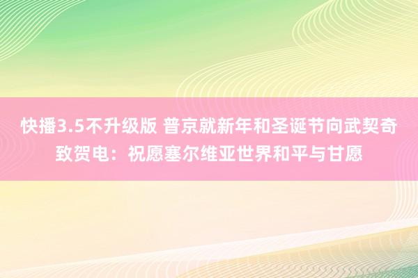 快播3.5不升级版 普京就新年和圣诞节向武契奇致贺电：祝愿塞尔维亚世界和平与甘愿