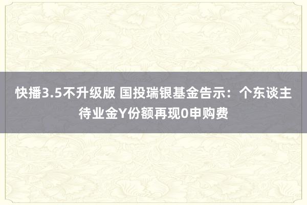 快播3.5不升级版 国投瑞银基金告示：个东谈主待业金Y份额再现0申购费