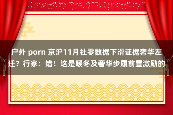 户外 porn 京沪11月社零数据下滑证据奢华左迁？行家：错！这是暖冬及奢华步履前置激励的