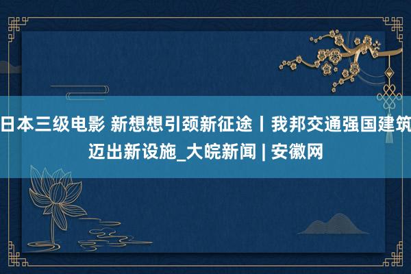 日本三级电影 新想想引颈新征途丨我邦交通强国建筑迈出新设施_大皖新闻 | 安徽网