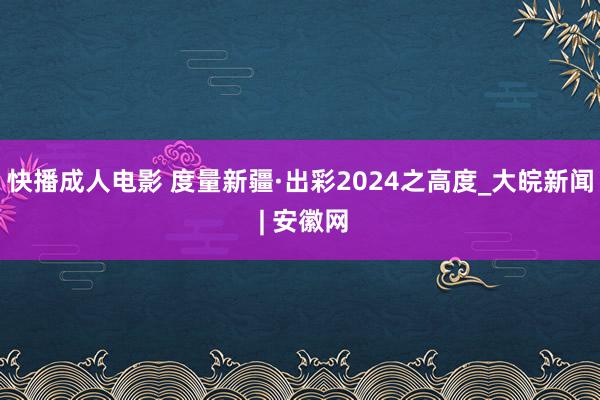 快播成人电影 度量新疆·出彩2024之高度_大皖新闻 | 安徽网