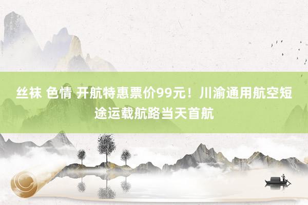 丝袜 色情 开航特惠票价99元！川渝通用航空短途运载航路当天首航