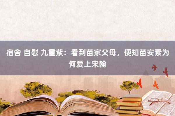 宿舍 自慰 九重紫：看到苗家父母，便知苗安素为何爱上宋翰