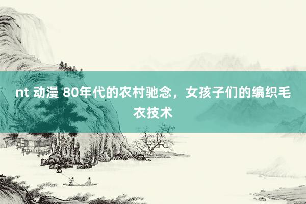 nt 动漫 80年代的农村驰念，女孩子们的编织毛衣技术