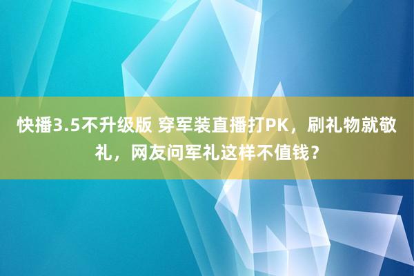 快播3.5不升级版 穿军装直播打PK，刷礼物就敬礼，网友问军礼这样不值钱？