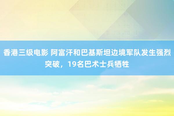 香港三级电影 阿富汗和巴基斯坦边境军队发生强烈突破，19名巴术士兵牺牲