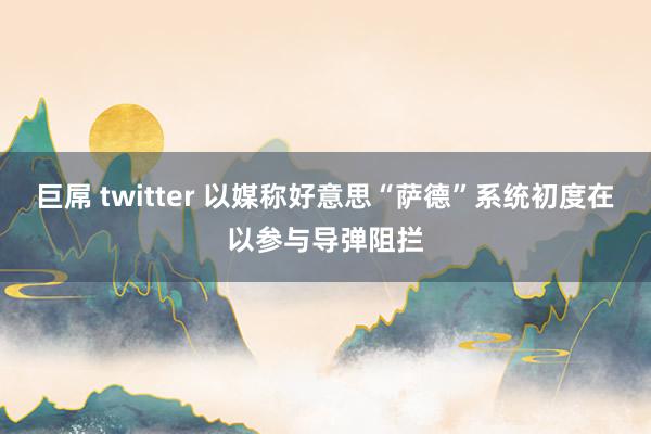 巨屌 twitter 以媒称好意思“萨德”系统初度在以参与导弹阻拦