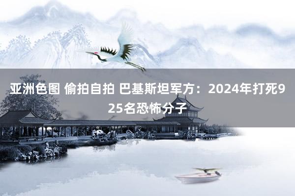 亚洲色图 偷拍自拍 巴基斯坦军方：2024年打死925名恐怖分子