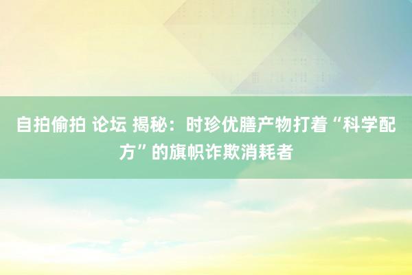 自拍偷拍 论坛 揭秘：时珍优膳产物打着“科学配方”的旗帜诈欺消耗者