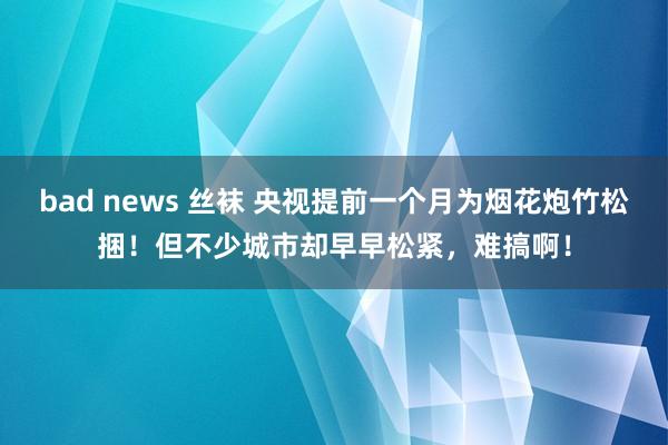 bad news 丝袜 央视提前一个月为烟花炮竹松捆！但不少城市却早早松紧，难搞啊！