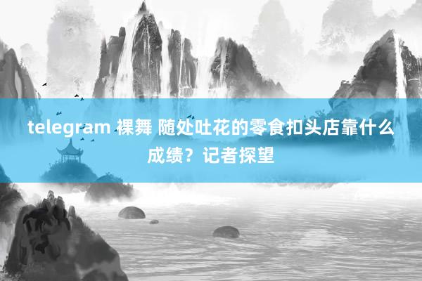 telegram 裸舞 随处吐花的零食扣头店靠什么成绩？记者探望