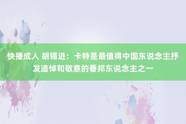 快播成人 胡锡进：卡特是最值得中国东说念主抒发追悼和敬意的番邦东说念主之一