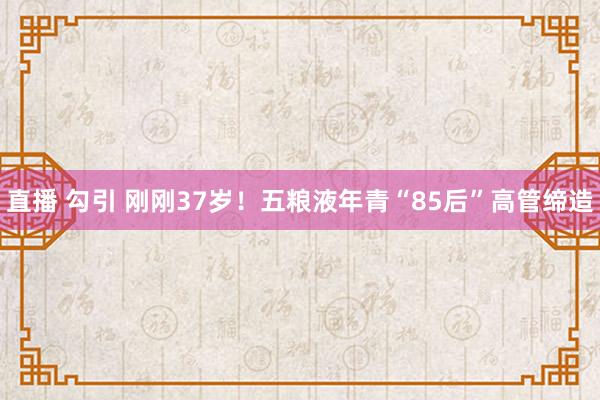 直播 勾引 刚刚37岁！五粮液年青“85后”高管缔造