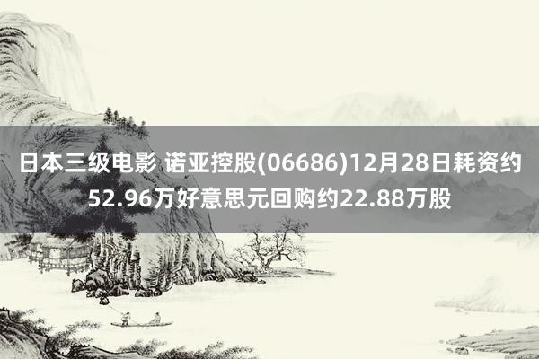 日本三级电影 诺亚控股(06686)12月28日耗资约52.96万好意思元回购约22.88万股