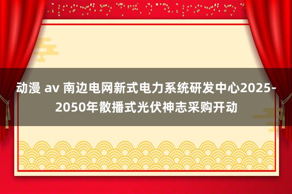 动漫 av 南边电网新式电力系统研发中心2025-2050年散播式光伏神志采购开动