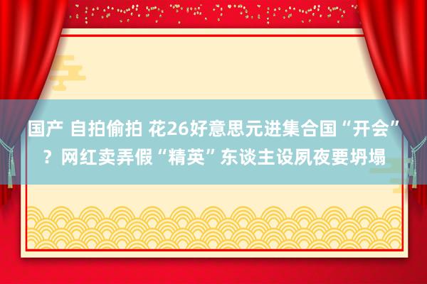 国产 自拍偷拍 花26好意思元进集合国“开会”？网红卖弄假“精英”东谈主设夙夜要坍塌