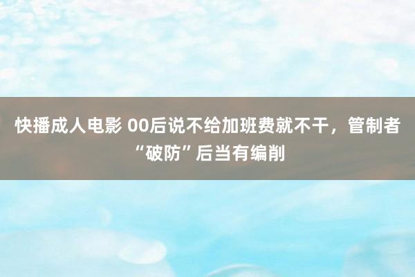 快播成人电影 00后说不给加班费就不干，管制者“破防”后当有编削