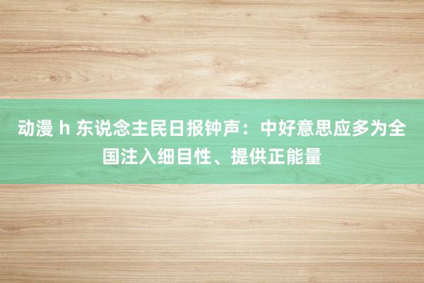 动漫 h 东说念主民日报钟声：中好意思应多为全国注入细目性、提供正能量